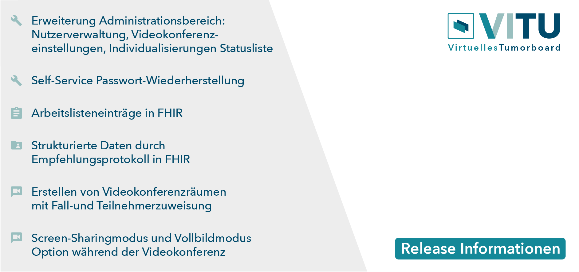 Erweiterung Administrationsbereich: Nutzerverwaltung, Videokonferenzeinstellungen, Individualisierungen Statusliste Self-Service Passwort Wiederherstellung Arbeistlisteneinträge in FHIR Erstellen von Videokonferenzräumen mit Fall-und Teilnehmerzuweisung Screen-Sharingmodus und Vollbildmodus Option während der Videokonferenz Strukturierte Daten durch Empfehlungsprotokoll in FHIR